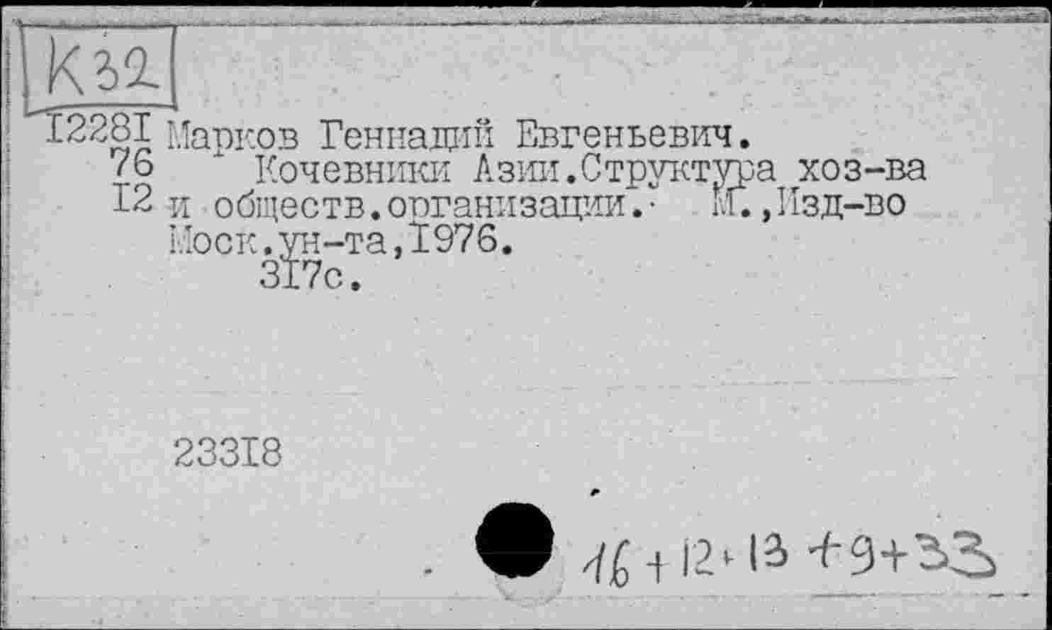 ﻿КІ2.
12281 Марков Геннадий Евгеньевич.
дб " Кочевники Азии.Структура хоз-ва
12 и обществ.организации.• м.,Изд-во Моск.р-та,1976.
23318
. -f 12 *•12> ^'9+^3